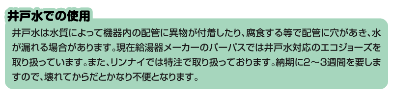 『井戸水での使用』 井戸水は水質によって機器内の配管に異物が付着したり、腐食する等で配管に穴があき、水が漏れる場合があります。現在給湯器メーカーのパーパスでは井戸水対応のエコジョーズを取り扱っています。また、リンナイでは特注で取り扱っております。納期に2~3週間を要しますので、壊れてからだとかなり不便となります。